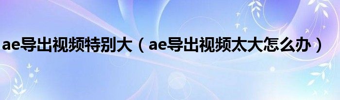 ae导出视频特别大(ae导出视频太大怎么办)