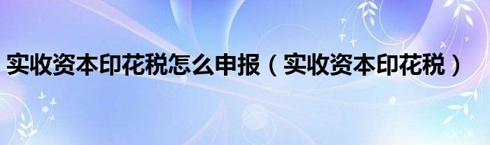实收资本印花税怎么申报(实收资本印花税)