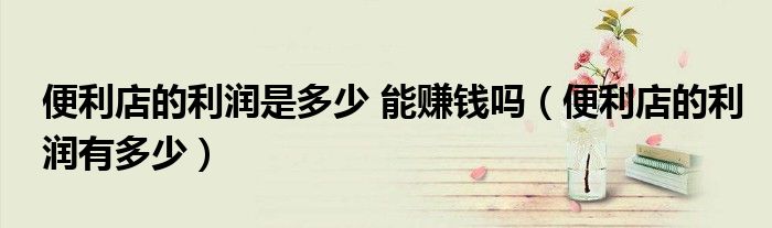 便利店的利润是多少 能赚钱吗(便利店的利润有多少)