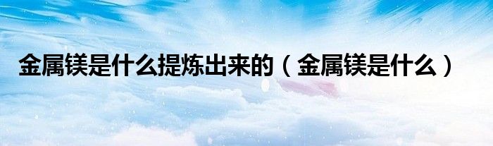 金属镁是什么提炼出来的(金属镁是什么)