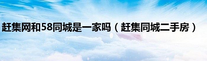 赶集网和58同城是一家吗(赶集同城二手房)