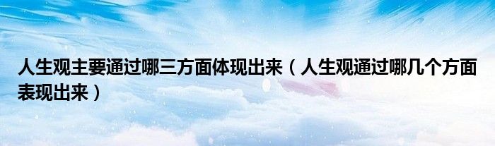 人生观主要通过哪三方面体现出来(人生观通过哪几个方面表现出来)