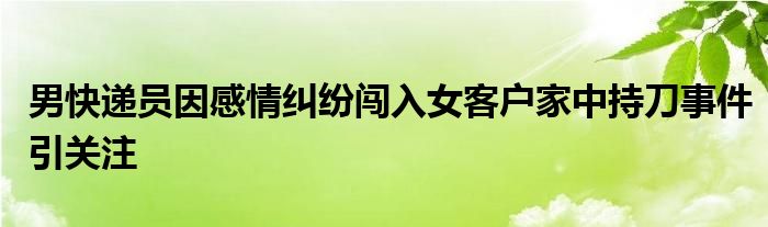 男快递员因感情纠纷闯入女客户家中持刀事件引关注