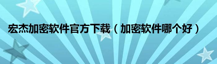宏杰加密软件官方下载(加密软件哪个好)