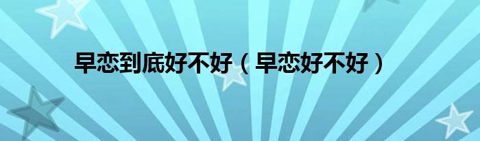 早恋到底好不好(早恋好不好)