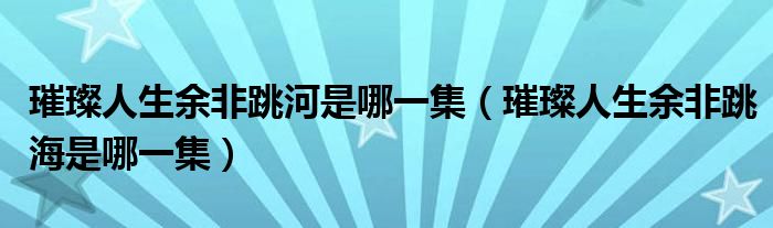 璀璨人生余非跳河是哪一集(璀璨人生余非跳海是哪一集)