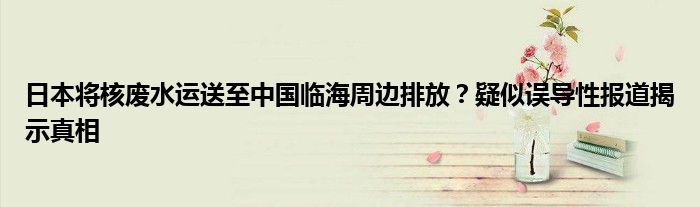 日本将核废水运送至中国临海周边排放?疑似误导性报道揭示真相