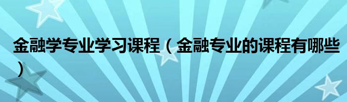 金融学专业学习课程(金融专业的课程有哪些)