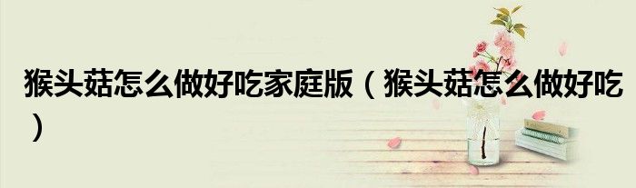 猴头菇怎么做好吃家庭版(猴头菇怎么做好吃)