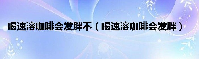 喝速溶咖啡会发胖不（喝速溶咖啡会发胖）