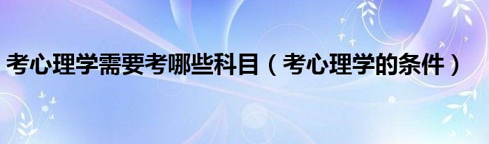 考心理学需要考哪些科目(考心理学的条件)