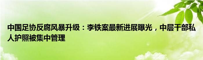 中国足协反腐风暴升级:李铁案最新进展曝光,中层干部私人护照被集中管理