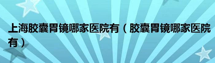上海胶囊胃镜哪家医院有(胶囊胃镜哪家医院有)