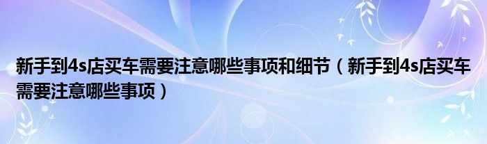新手到4s店买车需要注意哪些事项和细节(新手到4s店买车需要注意哪些事项)