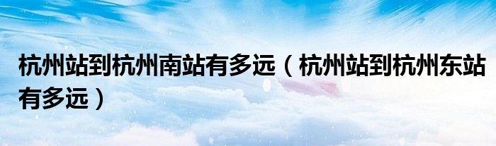 杭州站到杭州南站有多远(杭州站到杭州东站有多远)