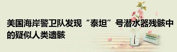 美国海岸警卫队发现“泰坦”号潜水器残骸中的疑似人类遗骸