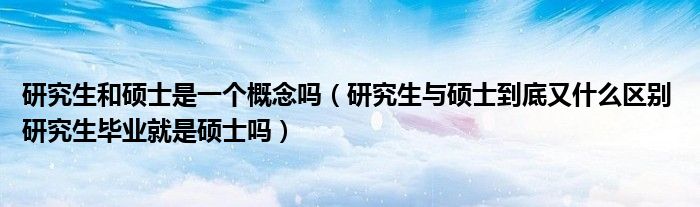 研究生和硕士是一个概念吗(研究生与硕士到底又什么区别 研究生毕业就是硕士吗)