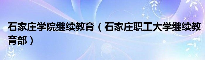 石家庄学院继续教育(石家庄职工大学继续教育部)