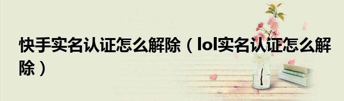 快手实名认证怎么解除(lol实名认证怎么解除)