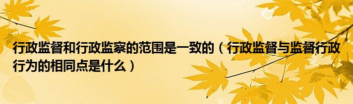 行政监督和行政监察的范围是一致的(行政监督与监督行政行为的相同点是什么)