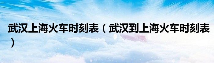 武汉上海火车时刻表(武汉到上海火车时刻表)