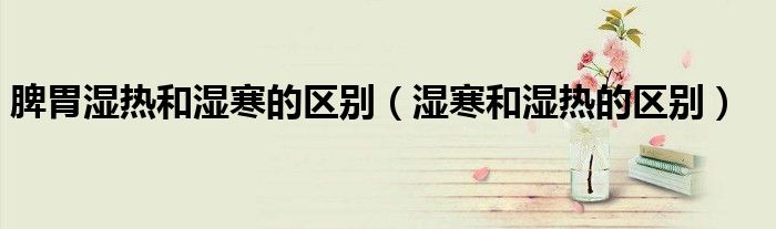 脾胃湿热和湿寒的区别(湿寒和湿热的区别)