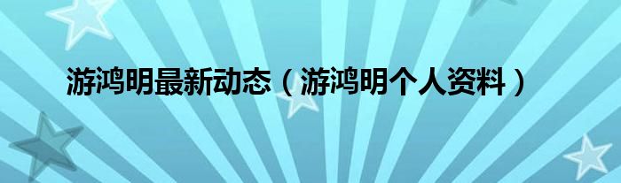 游鸿明最新动态(游鸿明个人资料)