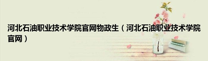 河北石油职业技术学院官网物政生(河北石油职业技术学院官网)