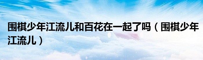 围棋少年江流儿和百花在一起了吗(围棋少年江流儿)