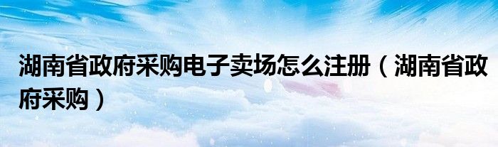 湖南省政府采购电子卖场怎么注册(湖南省政府采购)
