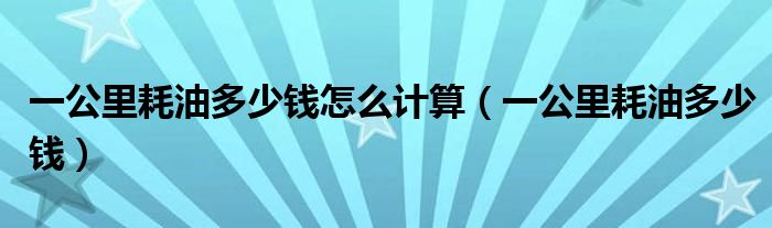 一公里耗油多少钱怎么计算(一公里耗油多少钱)
