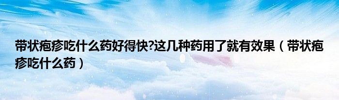 带状疱疹吃什么药好得快?这几种药用了就有效果(带状疱疹吃什么药)