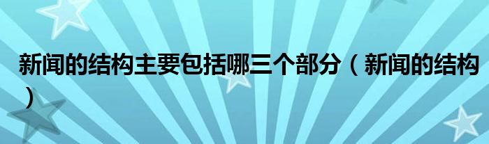 新闻的结构主要包括哪三个部分(新闻的结构)