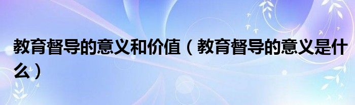 教育督导的意义和价值(教育督导的意义是什么)
