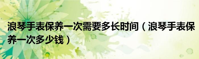 浪琴手表保养一次需要多长时间(浪琴手表保养一次多少钱)