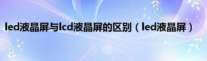 led液晶屏与lcd液晶屏的区别(led液晶屏)