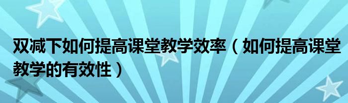 双减下如何提高课堂教学效率(如何提高课堂教学的有效性)
