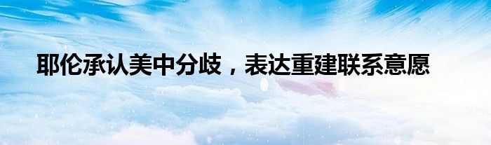 耶伦承认美中分歧,表达重建联系意愿