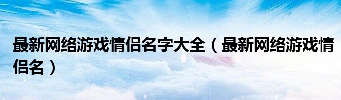 最新网络游戏情侣名字大全(最新网络游戏情侣名)