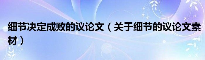 细节决定成败的议论文(关于细节的议论文素材)