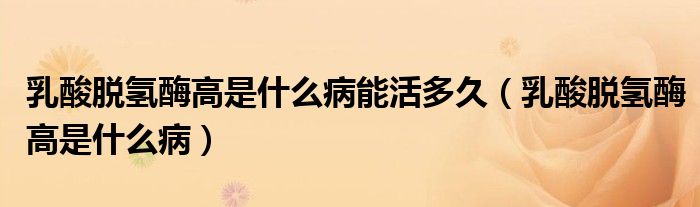 乳酸脱氢酶高是什么病能活多久(乳酸脱氢酶高是什么病)