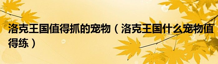 洛克王国值得抓的宠物(洛克王国什么宠物值得练)
