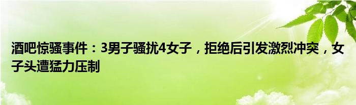 酒吧惊骚事件:3男子骚扰4女子,拒绝后引发激烈冲突,女子头遭猛力压制