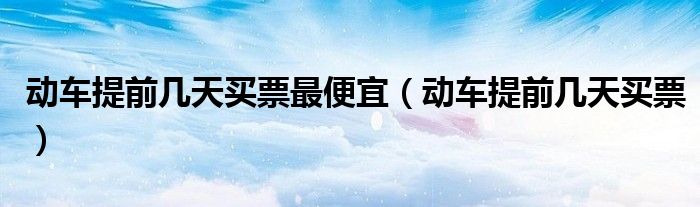 动车提前几天买票最便宜(动车提前几天买票)