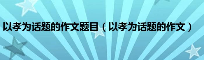 以孝为话题的作文题目(以孝为话题的作文)