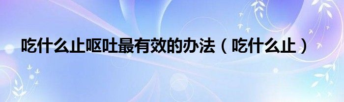 吃什么止呕吐最有效的办法(吃什么止)