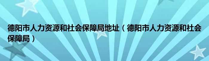 德阳市人力资源和社会保障局地址(德阳市人力资源和社会保障局)