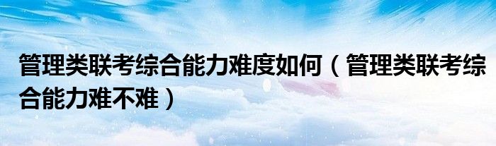 管理类联考综合能力难度如何(管理类联考综合能力难不难)