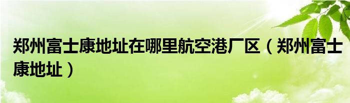 郑州富士康地址在哪里航空港厂区(郑州富士康地址)