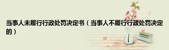 当事人未履行行政处罚决定书(当事人不履行行政处罚决定的)